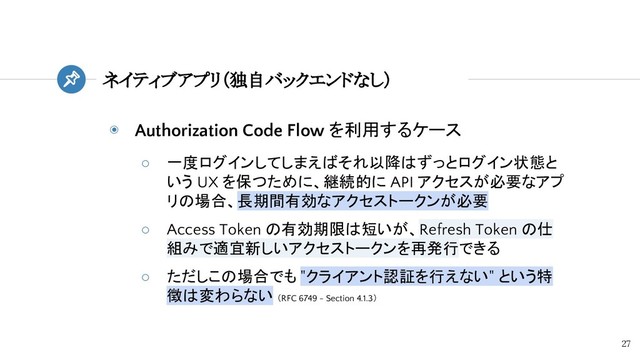 ◉ Authorization Code Flow を利用するケース
○ 一度ログインしてしまえばそれ以降はずっとログイン状態と
いう UX を保つために、継続的に API アクセスが必要なアプ
リの場合、長期間有効なアクセストークンが必要
○ Access Token の有効期限は短いが、Refresh Token の仕
組みで適宜新しいアクセストークンを再発行できる
○ ただしこの場合でも "クライアント認証を行えない" という特
徴は変わらない （RFC 6749 - Section 4.1.3）
ネイティブアプリ（独自バックエンドなし）
27
