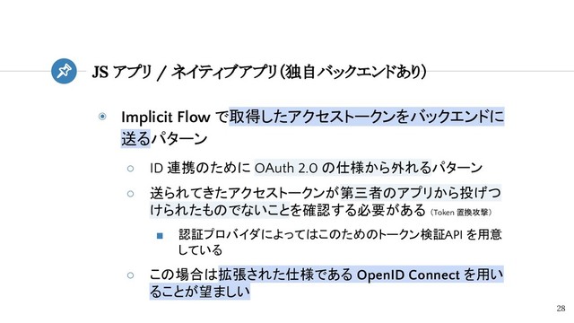 ◉ Implicit Flow で取得したアクセストークンをバックエンドに
送るパターン
○ ID 連携のために OAuth 2.0 の仕様から外れるパターン
○ 送られてきたアクセストークンが第三者のアプリから投げつ
けられたものでないことを確認する必要がある （Token 置換攻撃）
■ 認証プロバイダによってはこのためのトークン検証 API を用意
している
○ この場合は拡張された仕様である OpenID Connect を用い
ることが望ましい
JS アプリ / ネイティブアプリ（独自バックエンドあり）
28
