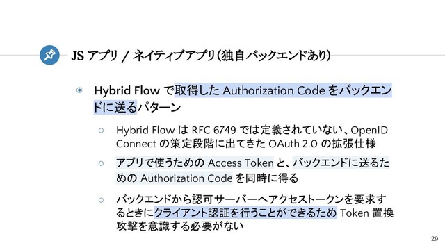 ◉ Hybrid Flow で取得した Authorization Code をバックエン
ドに送るパターン
○ Hybrid Flow は RFC 6749 では定義されていない、OpenID
Connect の策定段階に出てきた OAuth 2.0 の拡張仕様
○ アプリで使うための Access Token と、バックエンドに送るた
めの Authorization Code を同時に得る
○ バックエンドから認可サーバーへアクセストークンを要求す
るときにクライアント認証を行うことができるため Token 置換
攻撃を意識する必要がない
JS アプリ / ネイティブアプリ（独自バックエンドあり）
29
