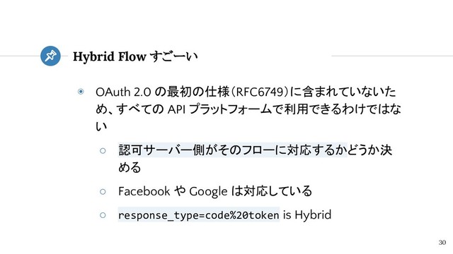 ◉ OAuth 2.0 の最初の仕様（RFC6749）に含まれていないた
め、すべての API プラットフォームで利用できるわけではな
い
○ 認可サーバー側がそのフローに対応するかどうか決
める
○ Facebook や Google は対応している
○ response_type=code%20token is Hybrid
Hybrid Flow すごーい
30

