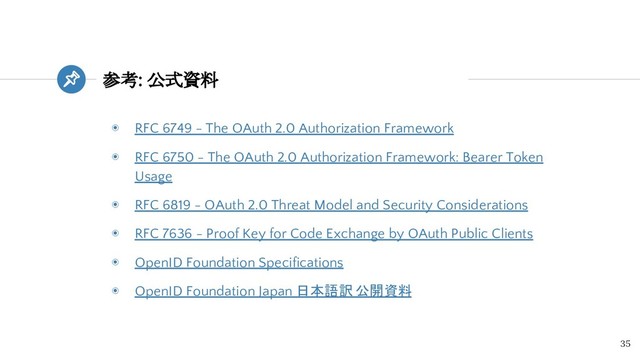 参考: 公式資料
35
◉ RFC 6749 - The OAuth 2.0 Authorization Framework
◉ RFC 6750 - The OAuth 2.0 Authorization Framework: Bearer Token
Usage
◉ RFC 6819 - OAuth 2.0 Threat Model and Security Considerations
◉ RFC 7636 - Proof Key for Code Exchange by OAuth Public Clients
◉ OpenID Foundation Specifications
◉ OpenID Foundation Japan 日本語訳 公開資料
