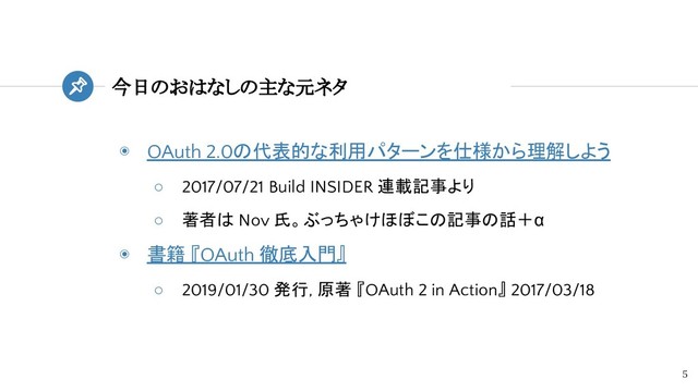 今日のおはなしの主な元ネタ
5
◉ OAuth 2.0の代表的な利用パターンを仕様から理解しよう
○ 2017/07/21 Build INSIDER 連載記事より
○ 著者は Nov 氏。ぶっちゃけほぼこの記事の話＋α
◉ 書籍 『OAuth 徹底入門』
○ 2019/01/30 発行, 原著 『OAuth 2 in Action』 2017/03/18
