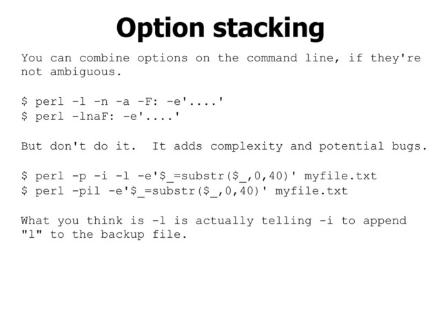You can combine options on the command line, if they're
not ambiguous.
$ perl -l -n -a -F: -e'....'
$ perl -lnaF: -e'....'
But don't do it. It adds complexity and potential bugs.
$ perl -p -i -l -e'$_=substr($_,0,40)' myfile.txt
$ perl -pil -e'$_=substr($_,0,40)' myfile.txt
What you think is -l is actually telling -i to append
"l" to the backup file.
Option stacking
