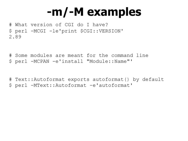 # What version of CGI do I have?
$ perl -MCGI -le'print $CGI::VERSION'
2.89
# Some modules are meant for the command line
$ perl -MCPAN -e'install "Module::Name"'
# Text::Autoformat exports autoformat() by default
$ perl -MText::Autoformat -e'autoformat'
-m/-M examples
