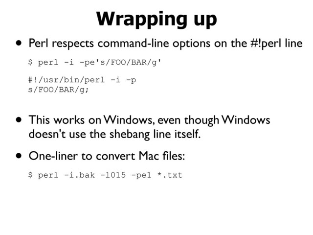 • Perl respects command-line options on the #!perl line
$ perl -i -pe's/FOO/BAR/g'
#!/usr/bin/perl -i -p
s/FOO/BAR/g;
• This works on Windows, even though Windows
doesn't use the shebang line itself.
• One-liner to convert Mac ﬁles:
$ perl -i.bak -l015 -pe1 *.txt
Wrapping up
