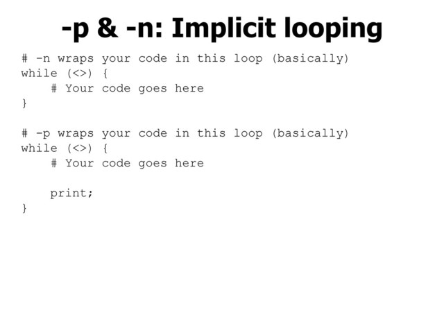# -n wraps your code in this loop (basically)
while (<>) {
# Your code goes here
}
# -p wraps your code in this loop (basically)
while (<>) {
# Your code goes here
print;
}
-p & -n: Implicit looping
