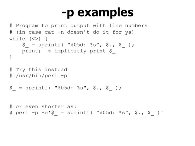 # Program to print output with line numbers
# (in case cat -n doesn't do it for ya)
while (<>) {
$_ = sprintf( "%05d: %s", $., $_ );
print; # implicitly print $_
}
# Try this instead
#!/usr/bin/perl -p
$_ = sprintf( "%05d: %s", $., $_ );
# or even shorter as:
$ perl -p -e'$_ = sprintf( "%05d: %s", $., $_ )'
-p examples
