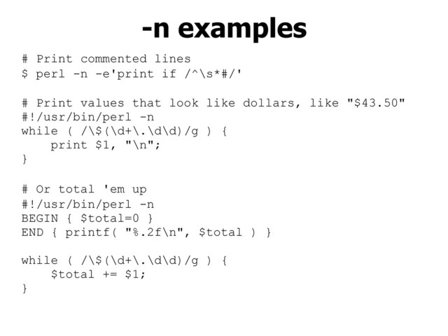 # Print commented lines
$ perl -n -e'print if /^\s*#/'
# Print values that look like dollars, like "$43.50"
#!/usr/bin/perl -n
while ( /\$(\d+\.\d\d)/g ) {
print $1, "\n";
}
# Or total 'em up
#!/usr/bin/perl -n
BEGIN { $total=0 }
END { printf( "%.2f\n", $total ) }
while ( /\$(\d+\.\d\d)/g ) {
$total += $1;
}
-n examples
