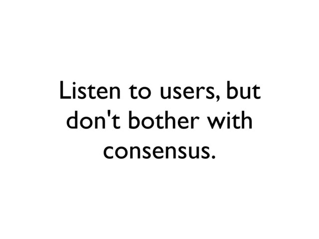 Listen to users, but
don't bother with
consensus.
