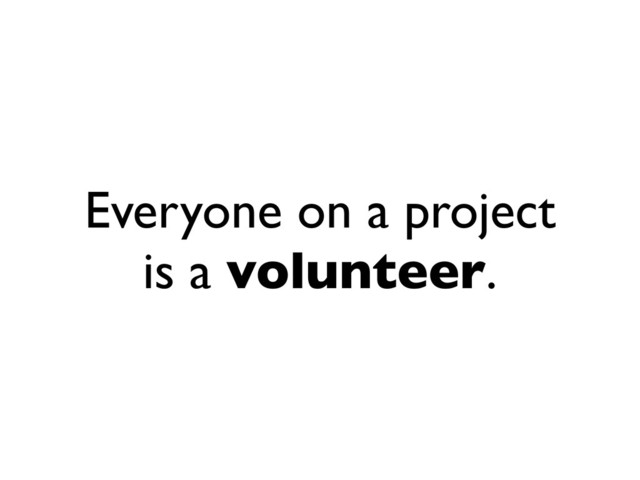 Everyone on a project
is a volunteer.
