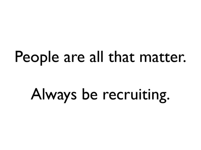 People are all that matter.
Always be recruiting.
