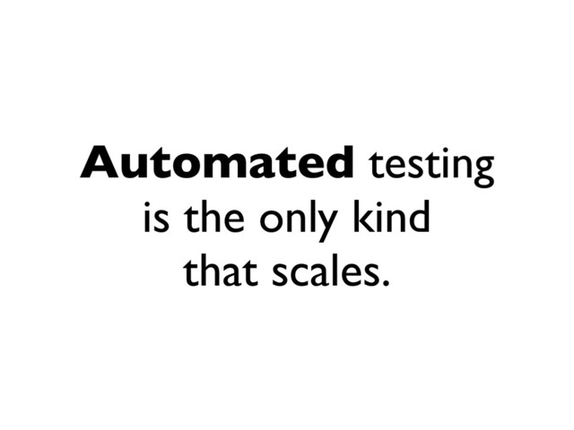 Automated testing
is the only kind
that scales.
