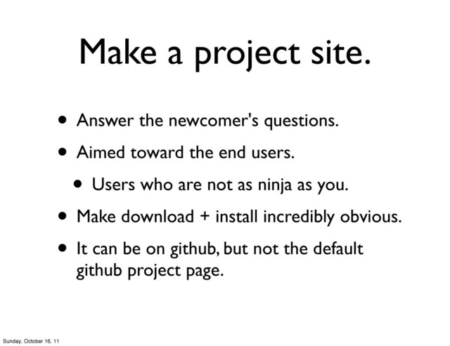 Make a project site.
• Answer the newcomer's questions.
• Aimed toward the end users.
• Users who are not as ninja as you.
• Make download + install incredibly obvious.
• It can be on github, but not the default
github project page.
Sunday, October 16, 11
