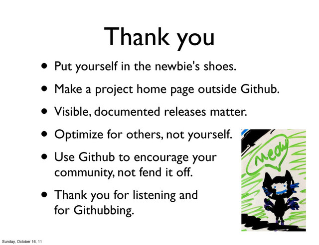 Thank you
• Put yourself in the newbie's shoes.
• Make a project home page outside Github.
• Visible, documented releases matter.
• Optimize for others, not yourself.
• Use Github to encourage your
community, not fend it off.
• Thank you for listening and
for Githubbing.
Sunday, October 16, 11
