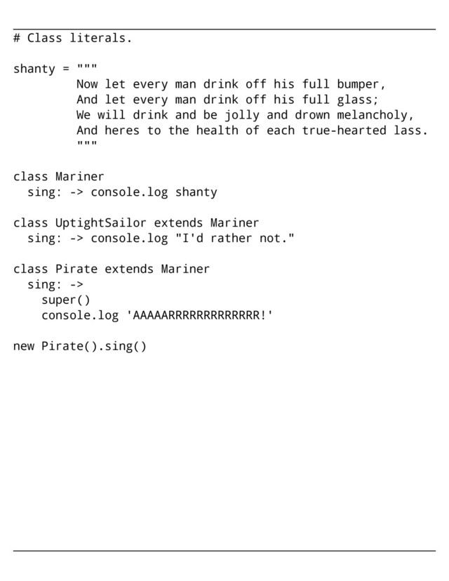 # Class literals.
shanty = """
Now let every man drink off his full bumper,
And let every man drink off his full glass;
We will drink and be jolly and drown melancholy,
And heres to the health of each true-hearted lass.
"""
class Mariner
sing: -> console.log shanty
class UptightSailor extends Mariner
sing: -> console.log "I'd rather not."
class Pirate extends Mariner
sing: ->
super()
console.log 'AAAAARRRRRRRRRRRRR!'
new Pirate().sing()
