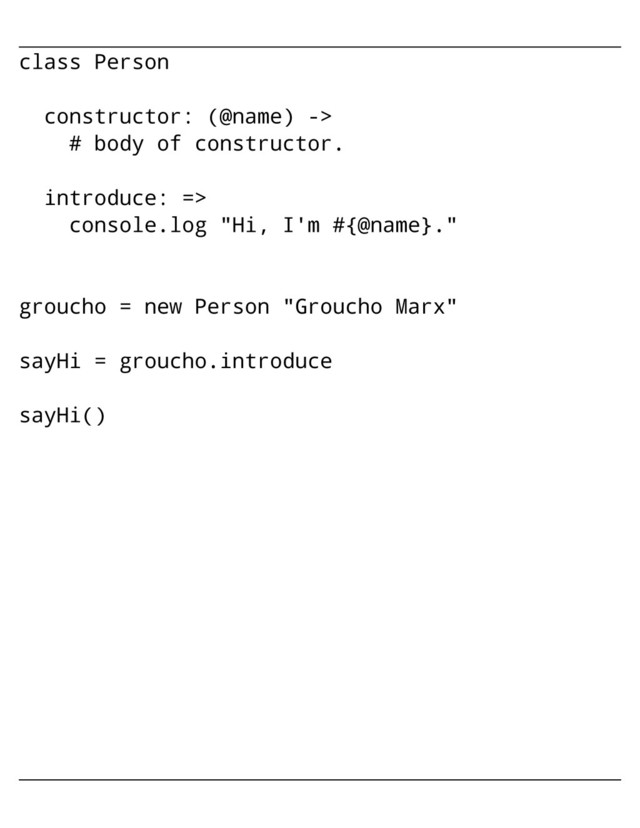 class Person
constructor: (@name) ->
# body of constructor.
introduce: =>
console.log "Hi, I'm #{@name}."
groucho = new Person "Groucho Marx"
sayHi = groucho.introduce
sayHi()
