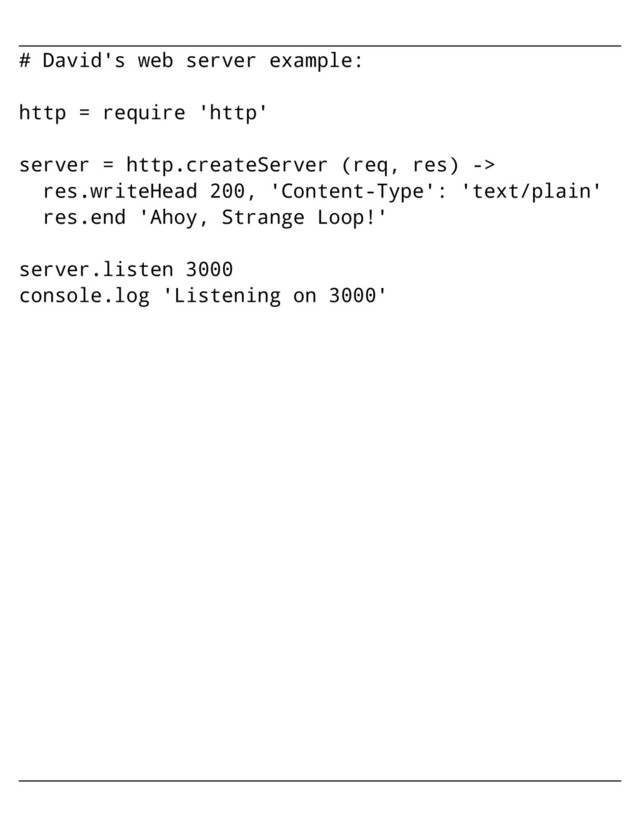 # David's web server example:
http = require 'http'
server = http.createServer (req, res) ->
res.writeHead 200, 'Content-Type': 'text/plain'
res.end 'Ahoy, Strange Loop!'
server.listen 3000
console.log 'Listening on 3000'
