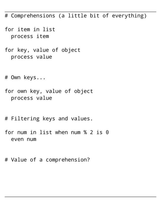 # Comprehensions (a little bit of everything)
for item in list
process item
for key, value of object
process value
# Own keys...
for own key, value of object
process value
# Filtering keys and values.
for num in list when num % 2 is 0
even num
# Value of a comprehension?
