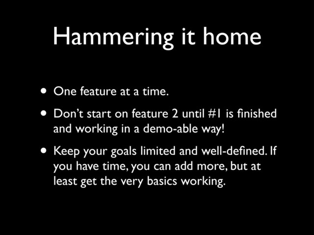 Hammering it home
• One feature at a time.
• Don’t start on feature 2 until #1 is ﬁnished
and working in a demo-able way!
• Keep your goals limited and well-deﬁned. If
you have time, you can add more, but at
least get the very basics working.
