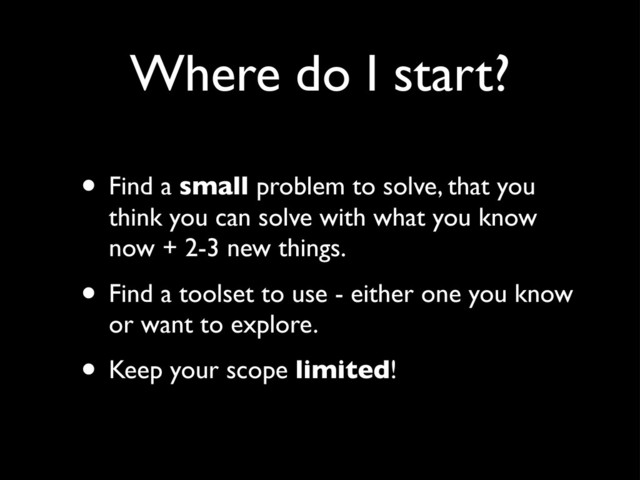 Where do I start?
• Find a small problem to solve, that you
think you can solve with what you know
now + 2-3 new things.
• Find a toolset to use - either one you know
or want to explore.
• Keep your scope limited!
