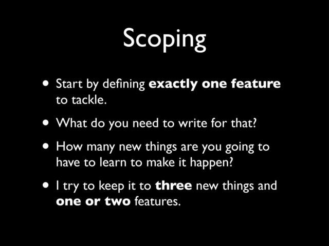 Scoping
• Start by deﬁning exactly one feature
to tackle.
• What do you need to write for that?
• How many new things are you going to
have to learn to make it happen?
• I try to keep it to three new things and
one or two features.
