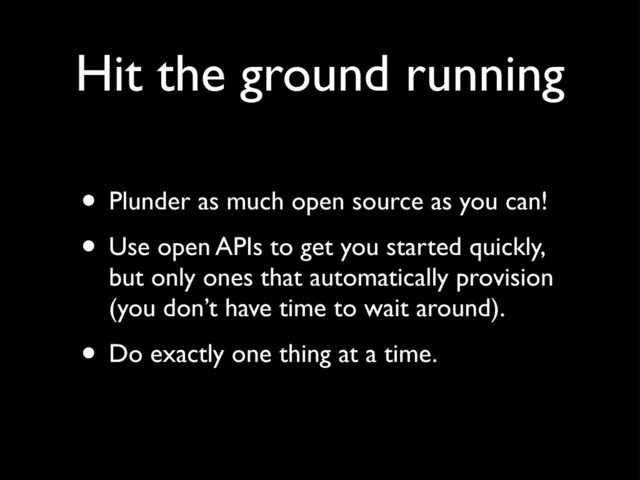 Hit the ground running
• Plunder as much open source as you can!
• Use open APIs to get you started quickly,
but only ones that automatically provision
(you don’t have time to wait around).
• Do exactly one thing at a time.
