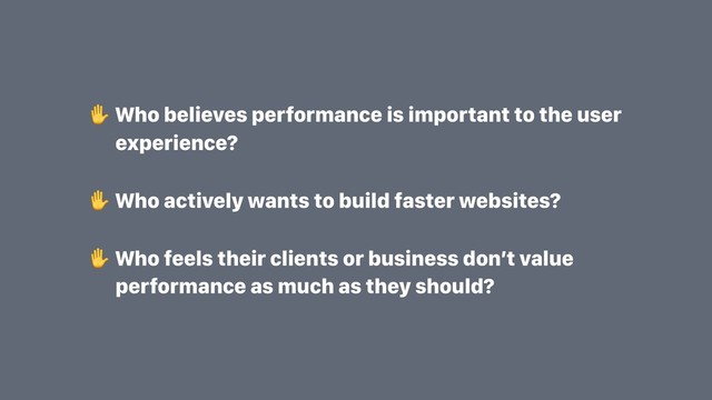 Who believes performance is important to the user
experience?
Who actively wants to build faster websites?
Who feels their clients or business don’t value
performance as much as they should?
