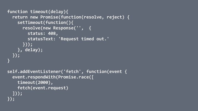 function timeout(delay){
return new Promise(function(resolve, reject) {
setTimeout(function(){
resolve(new Response('', {
status: 408,
statusText: 'Request timed out.'
}));
}, delay);
});
}
self.addEventListener('fetch', function(event {
event.respondWith(Promise.race([
timeout(2000),
fetch(event.request)
]));
});

