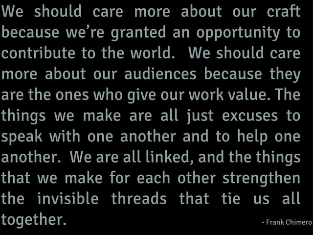 We should care more about our craft
because we’re granted an opportunity to
contribute to the world. We should care
more about our audiences because they
are the ones who give our work value. The
things we make are all just excuses to
speak with one another and to help one
another. We are all linked, and the things
that we make for each other strengthen
the invisible threads that tie us all
together. - Frank Chimero
