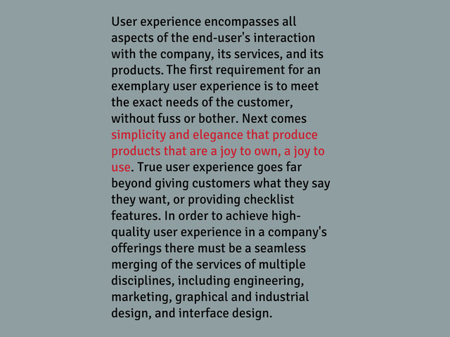 User experience encompasses all
aspects of the end-user's interaction
with the company, its services, and its
products. The first requirement for an
exemplary user experience is to meet
the exact needs of the customer,
without fuss or bother. Next comes
simplicity and elegance that produce
products that are a joy to own, a joy to
use. True user experience goes far
beyond giving customers what they say
they want, or providing checklist
features. In order to achieve high-
quality user experience in a company's
offerings there must be a seamless
merging of the services of multiple
disciplines, including engineering,
marketing, graphical and industrial
design, and interface design.
