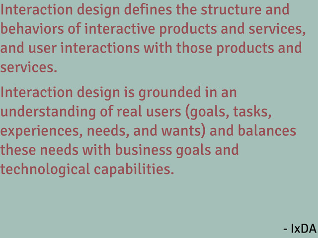Interaction design defines the structure and
behaviors of interactive products and services,
and user interactions with those products and
services.
Interaction design is grounded in an
understanding of real users (goals, tasks,
experiences, needs, and wants) and balances
these needs with business goals and
technological capabilities.
- IxDA
