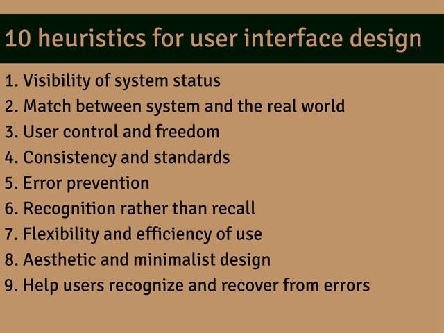 10 heuristics for user interface design
1. Visibility of system status
2. Match between system and the real world
3. User control and freedom
4. Consistency and standards
5. Error prevention
6. Recognition rather than recall
7. Flexibility and efficiency of use
8. Aesthetic and minimalist design
9. Help users recognize and recover from errors
