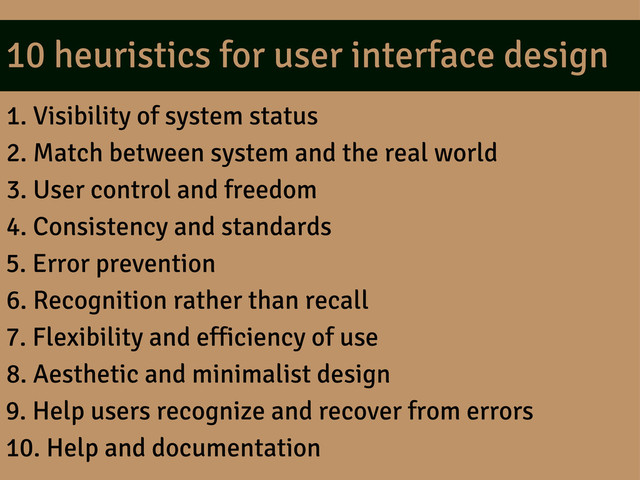 10 heuristics for user interface design
1. Visibility of system status
2. Match between system and the real world
3. User control and freedom
4. Consistency and standards
5. Error prevention
6. Recognition rather than recall
7. Flexibility and efficiency of use
8. Aesthetic and minimalist design
9. Help users recognize and recover from errors
10. Help and documentation
