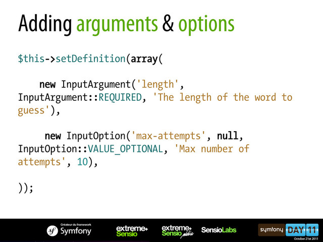 Adding arguments & options
$this->setDefinition(array(
new InputArgument('length',
InputArgument::REQUIRED, 'The length of the word to
guess'),
new InputOption('max-attempts', null,
InputOption::VALUE_OPTIONAL, 'Max number of
attempts', 10),
));
