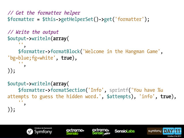 // Get the formatter helper
$formatter = $this->getHelperSet()->get('formatter');
// Write the output
$output->writeln(array(
'',
$formatter->formatBlock('Welcome in the Hangman Game',
'bg=blue;fg=white', true),
'',
));
$output->writeln(array(
$formatter->formatSection('Info', sprintf('You have %u
attempts to guess the hidden word.', $attempts), 'info', true),
'',
));
