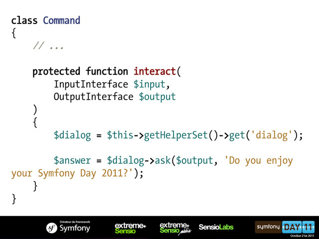 class Command
{
// ...
protected function interact(
InputInterface $input,
OutputInterface $output
)
{
$dialog = $this->getHelperSet()->get('dialog');
$answer = $dialog->ask($output, 'Do you enjoy
your Symfony Day 2011?');
}
}
