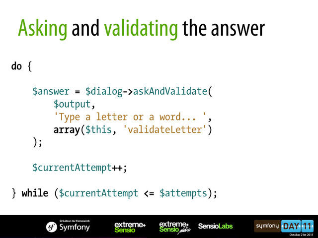 do {
$answer = $dialog->askAndValidate(
$output,
'Type a letter or a word... ',
array($this, 'validateLetter')
);
$currentAttempt++;
} while ($currentAttempt <= $attempts);
Asking and validating the answer
