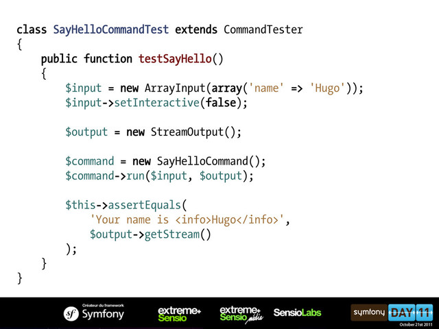 class SayHelloCommandTest extends CommandTester
{
public function testSayHello()
{
$input = new ArrayInput(array('name' => 'Hugo'));
$input->setInteractive(false);
$output = new StreamOutput();
$command = new SayHelloCommand();
$command->run($input, $output);
$this->assertEquals(
'Your name is Hugo',
$output->getStream()
);
}
}
