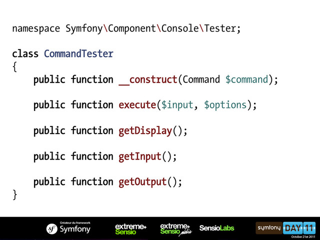 namespace Symfony\Component\Console\Tester;
class CommandTester
{
public function __construct(Command $command);
public function execute($input, $options);
public function getDisplay();
public function getInput();
public function getOutput();
}
