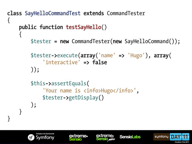 class SayHelloCommandTest extends CommandTester
{
public function testSayHello()
{
$tester = new CommandTester(new SayHelloCommand());
$tester->execute(array('name' => 'Hugo'), array(
'interactive' => false
));
$this->assertEquals(
'Your name is Hugo',
$tester->getDisplay()
);
}
}
