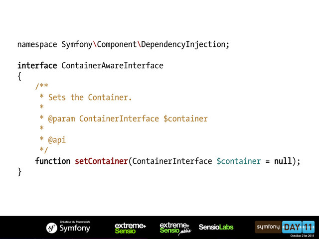 namespace Symfony\Component\DependencyInjection;
interface ContainerAwareInterface
{
/**
* Sets the Container.
*
* @param ContainerInterface $container
*
* @api
*/
function setContainer(ContainerInterface $container = null);
}
