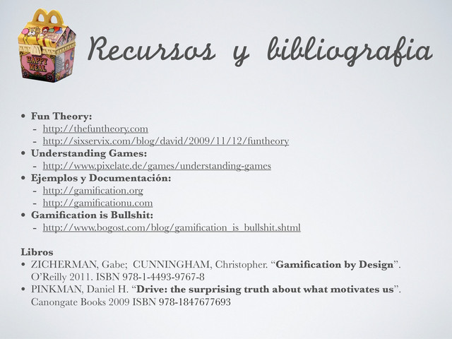 Recursos	 y	 bibliografia
• Fun Theory:
- http://thefuntheory.com
- http://sixservix.com/blog/david/2009/11/12/funtheory
• Understanding Games:
- http://www.pixelate.de/games/understanding-games
• Ejemplos y Documentación:
- http://gamiﬁcation.org
- http://gamiﬁcationu.com
• Gamiﬁcation is Bullshit:
- http://www.bogost.com/blog/gamiﬁcation_is_bullshit.shtml
Libros
• ZICHERMAN, Gabe; CUNNINGHAM, Christopher. “Gamiﬁcation by Design”.
O’Reilly 2011. ISBN 978-1-4493-9767-8
• PINKMAN, Daniel H. “Drive: the surprising truth about what motivates us”.
Canongate Books 2009 ISBN 978-1847677693
