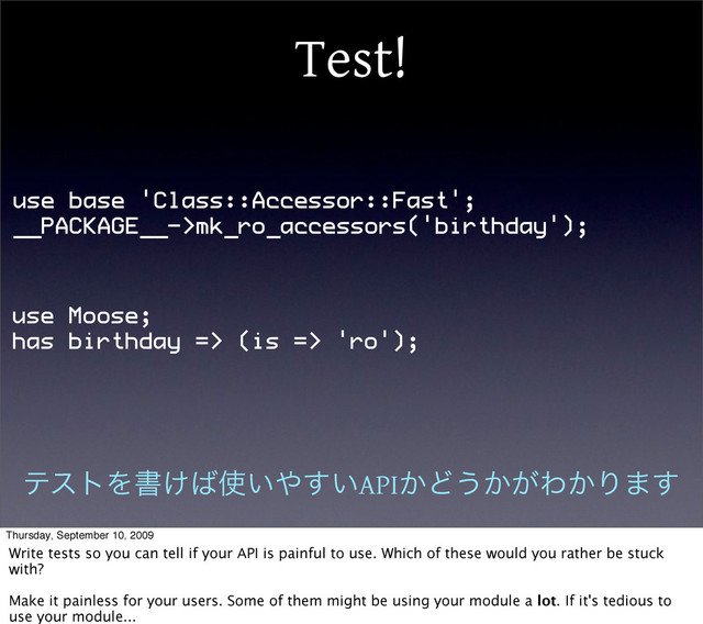 Test!
use base 'Class::Accessor::Fast';
__PACKAGE__->mk_ro_accessors('birthday');
use Moose;
has birthday => (is => 'ro');
ςετΛॻ͚͹࢖͍΍͍͢API͔Ͳ͏͔͕Θ͔Γ·͢
Thursday, September 10, 2009
Write tests so you can tell if your API is painful to use. Which of these would you rather be stuck
with?
Make it painless for your users. Some of them might be using your module a lot. If it's tedious to
use your module...
