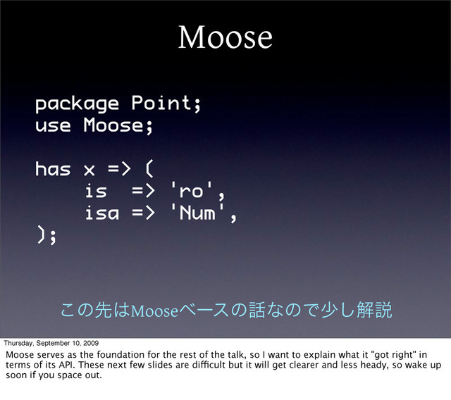 Moose
package Point;
use Moose;
has x => (
is => 'ro',
isa => 'Num',
);
͜ͷઌ͸Mooseϕʔεͷ࿩ͳͷͰগ͠ղઆ
Thursday, September 10, 2009
Moose serves as the foundation for the rest of the talk, so I want to explain what it "got right" in
terms of its API. These next few slides are difficult but it will get clearer and less heady, so wake up
soon if you space out.
