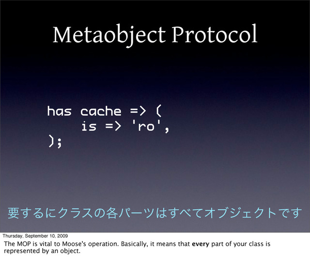 Metaobject Protocol
has cache => (
is => 'ro',
);
ཁ͢ΔʹΫϥεͷ֤ύʔπ͸͢΂ͯΦϒδΣΫτͰ͢
Thursday, September 10, 2009
The MOP is vital to Moose's operation. Basically, it means that every part of your class is
represented by an object.
