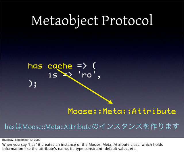 Metaobject Protocol
has cache => (
is => 'ro',
);
Moose::Meta::Attribute
has͸Moose::Meta::AttributeͷΠϯελϯεΛ࡞Γ·͢
Thursday, September 10, 2009
When you say "has" it creates an instance of the Moose::Meta::Attribute class, which holds
information like the attribute's name, its type constraint, default value, etc.
