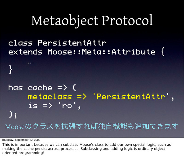 Metaobject Protocol
class PersistentAttr
extends Moose::Meta::Attribute {
…
}
has cache => (
metaclass => 'PersistentAttr',
is => 'ro',
);
MooseͷΫϥεΛ֦ு͢Ε͹ಠࣗػೳ΋௥ՃͰ͖·͢
Thursday, September 10, 2009
This is important because we can subclass Moose's class to add our own special logic, such as
making the cache persist across processes. Subclassing and adding logic is ordinary object-
oriented programming!
