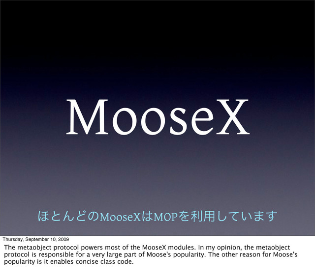 MooseX
΄ͱΜͲͷMooseX͸MOPΛར༻͍ͯ͠·͢
Thursday, September 10, 2009
The metaobject protocol powers most of the MooseX modules. In my opinion, the metaobject
protocol is responsible for a very large part of Moose's popularity. The other reason for Moose's
popularity is it enables concise class code.
