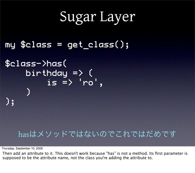 Sugar Layer
my $class = get_class();
$class->has(
birthday => (
is => 'ro',
)
);
has͸ϝιουͰ͸ͳ͍ͷͰ͜ΕͰ͸ͩΊͰ͢
Thursday, September 10, 2009
Then add an attribute to it. This doesn't work because "has" is not a method. Its ﬁrst parameter is
supposed to be the attribute name, not the class you're adding the attribute to.
