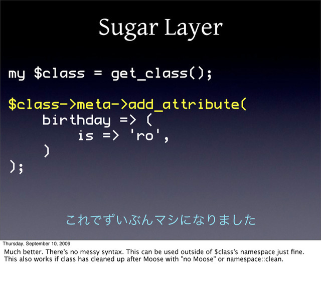 Sugar Layer
my $class = get_class();
$class->meta->add_attribute(
birthday => (
is => 'ro',
)
);
͜ΕͰ͍ͣͿΜϚγʹͳΓ·ͨ͠
Thursday, September 10, 2009
Much better. There's no messy syntax. This can be used outside of $class's namespace just ﬁne.
This also works if class has cleaned up after Moose with "no Moose" or namespace::clean.

